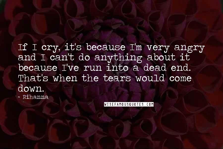 Rihanna Quotes: If I cry, it's because I'm very angry and I can't do anything about it because I've run into a dead end. That's when the tears would come down.