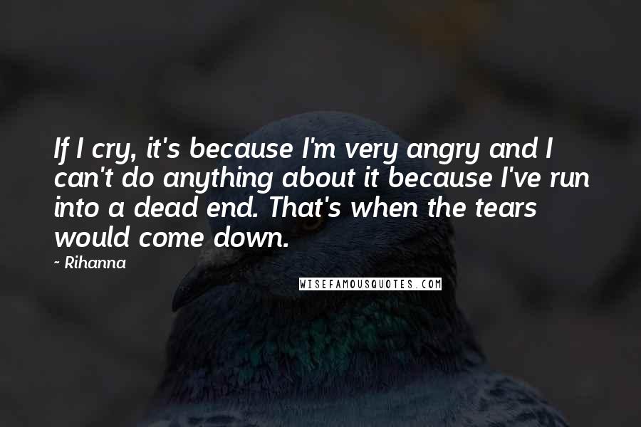 Rihanna Quotes: If I cry, it's because I'm very angry and I can't do anything about it because I've run into a dead end. That's when the tears would come down.