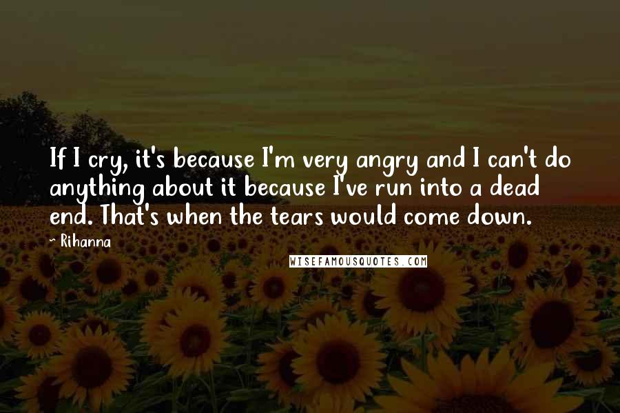 Rihanna Quotes: If I cry, it's because I'm very angry and I can't do anything about it because I've run into a dead end. That's when the tears would come down.