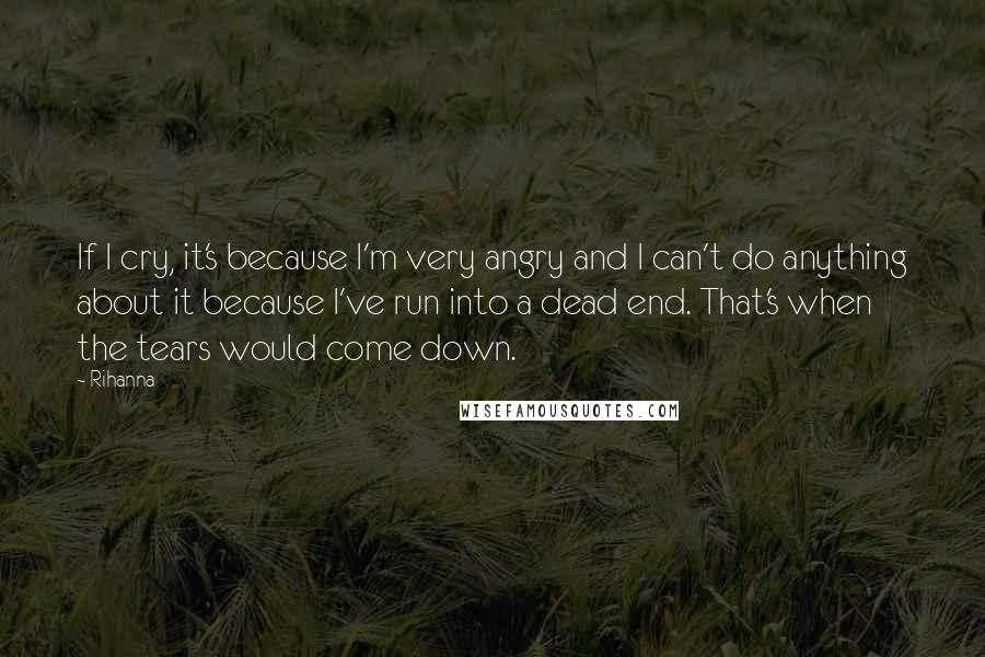 Rihanna Quotes: If I cry, it's because I'm very angry and I can't do anything about it because I've run into a dead end. That's when the tears would come down.