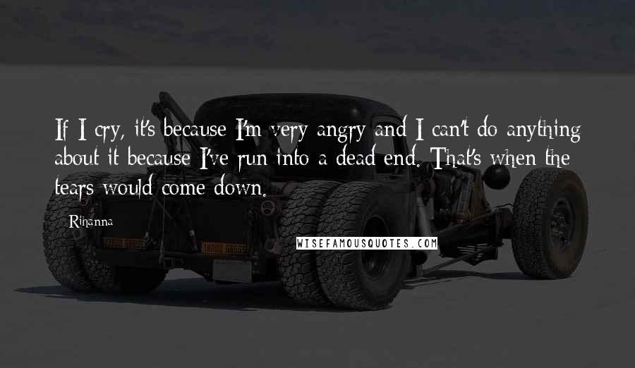 Rihanna Quotes: If I cry, it's because I'm very angry and I can't do anything about it because I've run into a dead end. That's when the tears would come down.