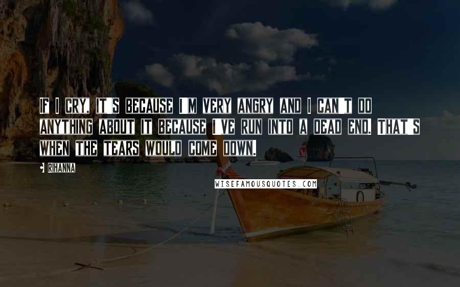 Rihanna Quotes: If I cry, it's because I'm very angry and I can't do anything about it because I've run into a dead end. That's when the tears would come down.