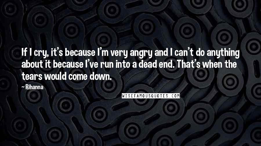 Rihanna Quotes: If I cry, it's because I'm very angry and I can't do anything about it because I've run into a dead end. That's when the tears would come down.