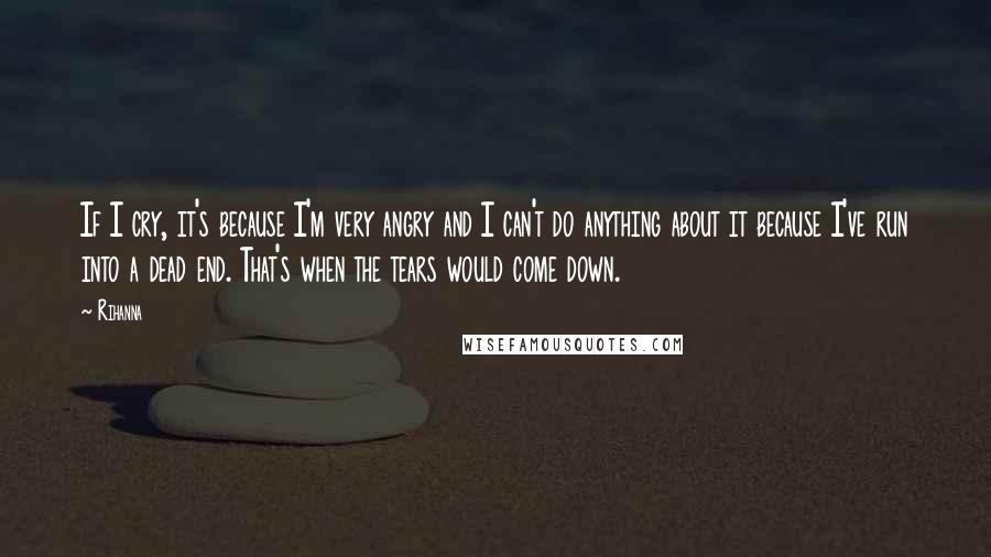 Rihanna Quotes: If I cry, it's because I'm very angry and I can't do anything about it because I've run into a dead end. That's when the tears would come down.