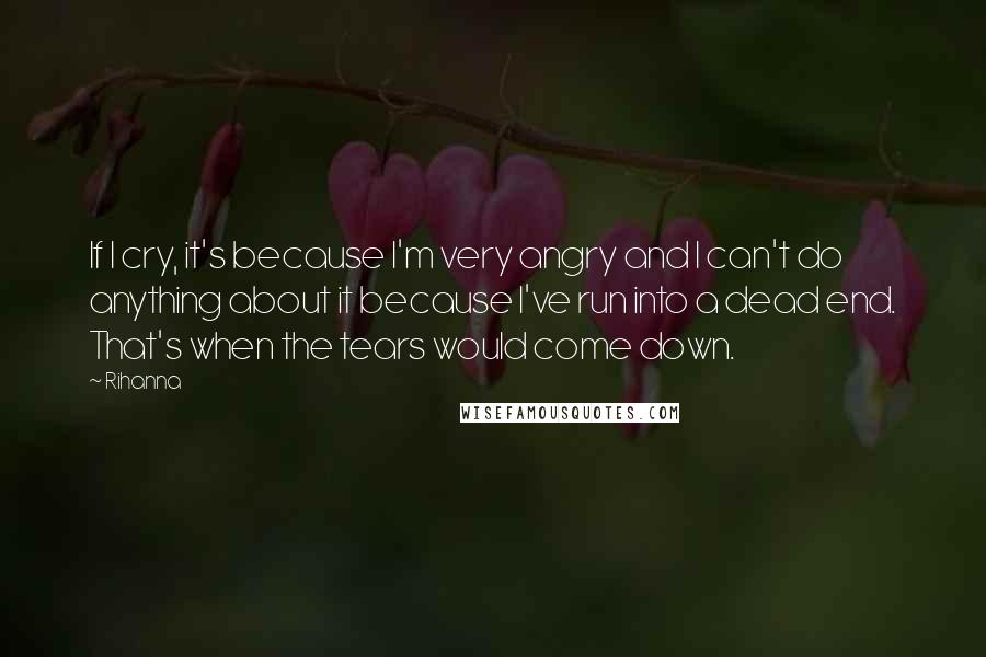 Rihanna Quotes: If I cry, it's because I'm very angry and I can't do anything about it because I've run into a dead end. That's when the tears would come down.