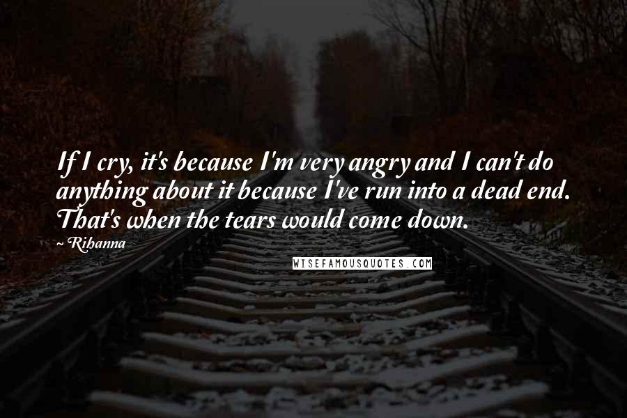 Rihanna Quotes: If I cry, it's because I'm very angry and I can't do anything about it because I've run into a dead end. That's when the tears would come down.