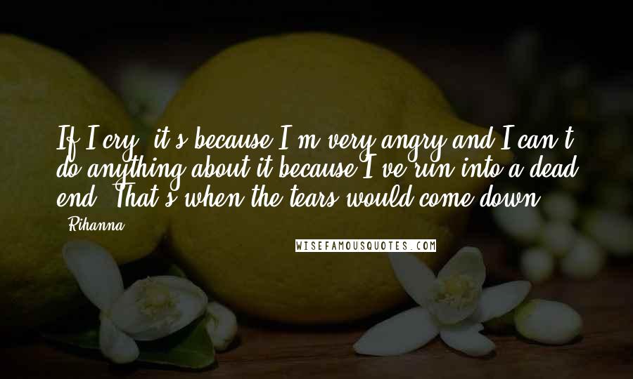 Rihanna Quotes: If I cry, it's because I'm very angry and I can't do anything about it because I've run into a dead end. That's when the tears would come down.