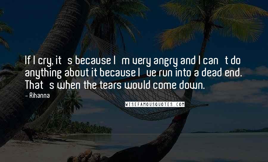 Rihanna Quotes: If I cry, it's because I'm very angry and I can't do anything about it because I've run into a dead end. That's when the tears would come down.