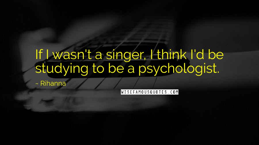 Rihanna Quotes: If I wasn't a singer, I think I'd be studying to be a psychologist.