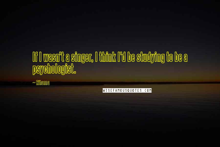 Rihanna Quotes: If I wasn't a singer, I think I'd be studying to be a psychologist.