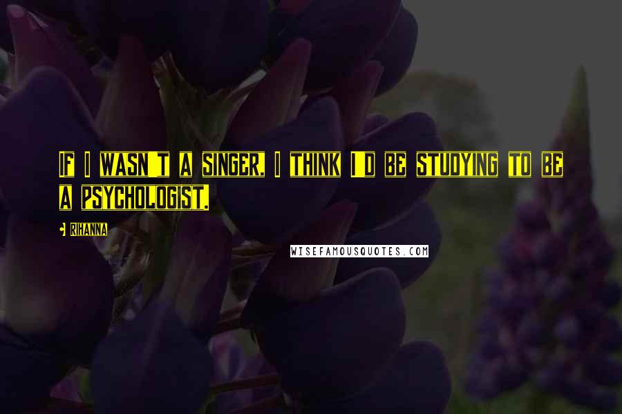 Rihanna Quotes: If I wasn't a singer, I think I'd be studying to be a psychologist.