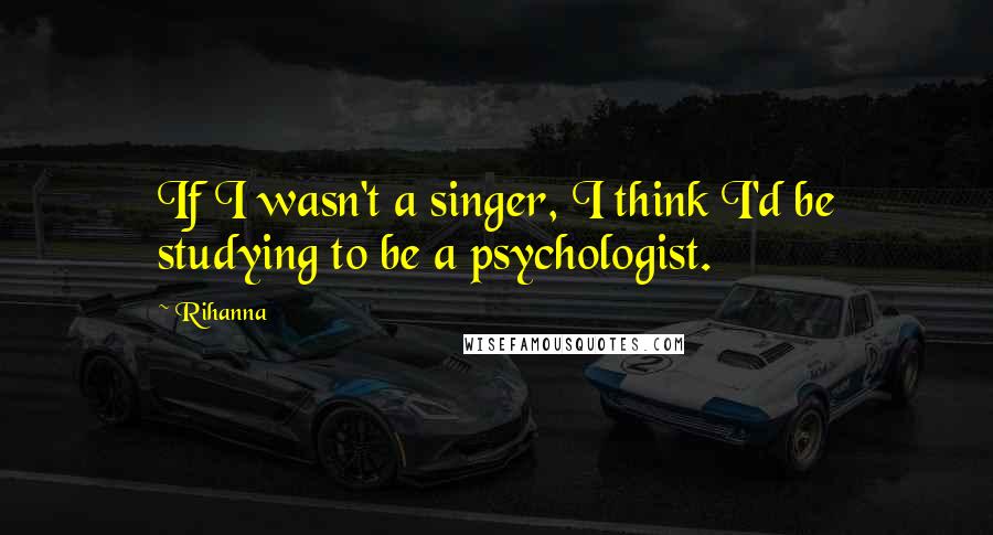 Rihanna Quotes: If I wasn't a singer, I think I'd be studying to be a psychologist.