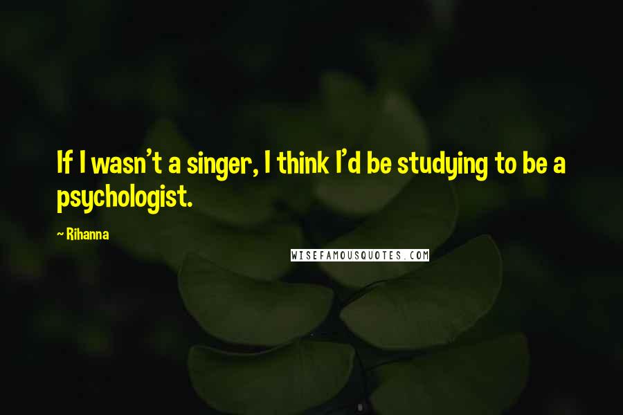 Rihanna Quotes: If I wasn't a singer, I think I'd be studying to be a psychologist.