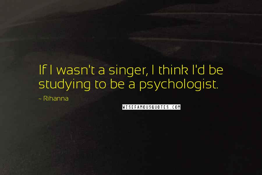 Rihanna Quotes: If I wasn't a singer, I think I'd be studying to be a psychologist.