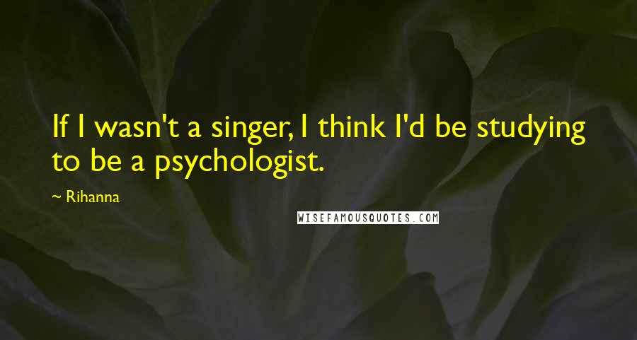 Rihanna Quotes: If I wasn't a singer, I think I'd be studying to be a psychologist.