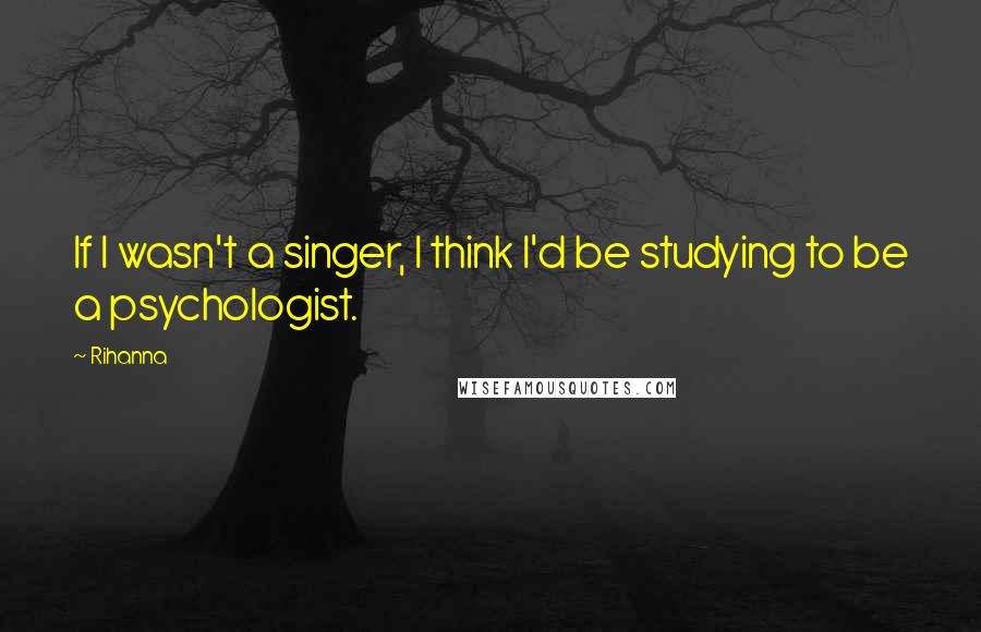 Rihanna Quotes: If I wasn't a singer, I think I'd be studying to be a psychologist.