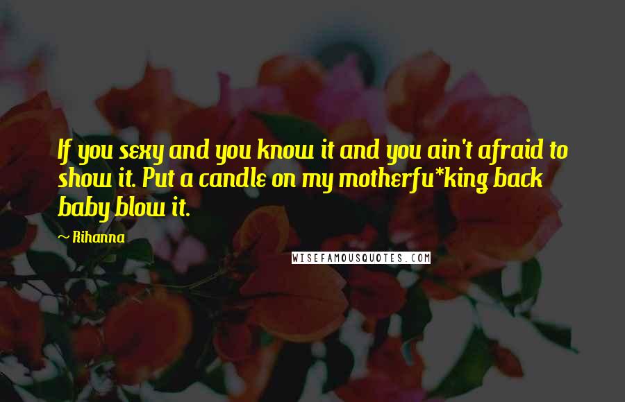 Rihanna Quotes: If you sexy and you know it and you ain't afraid to show it. Put a candle on my motherfu*king back baby blow it.