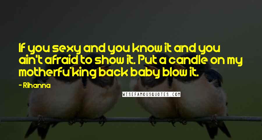 Rihanna Quotes: If you sexy and you know it and you ain't afraid to show it. Put a candle on my motherfu*king back baby blow it.