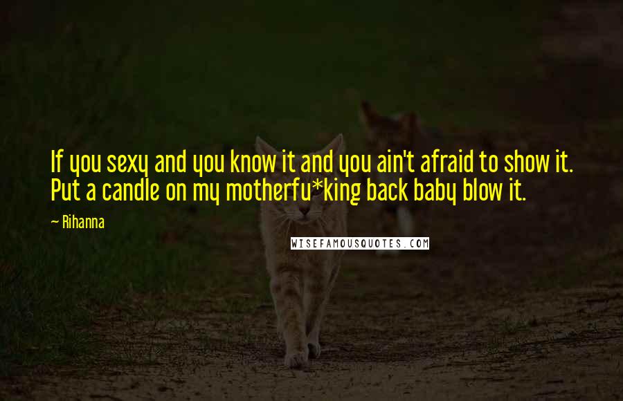 Rihanna Quotes: If you sexy and you know it and you ain't afraid to show it. Put a candle on my motherfu*king back baby blow it.