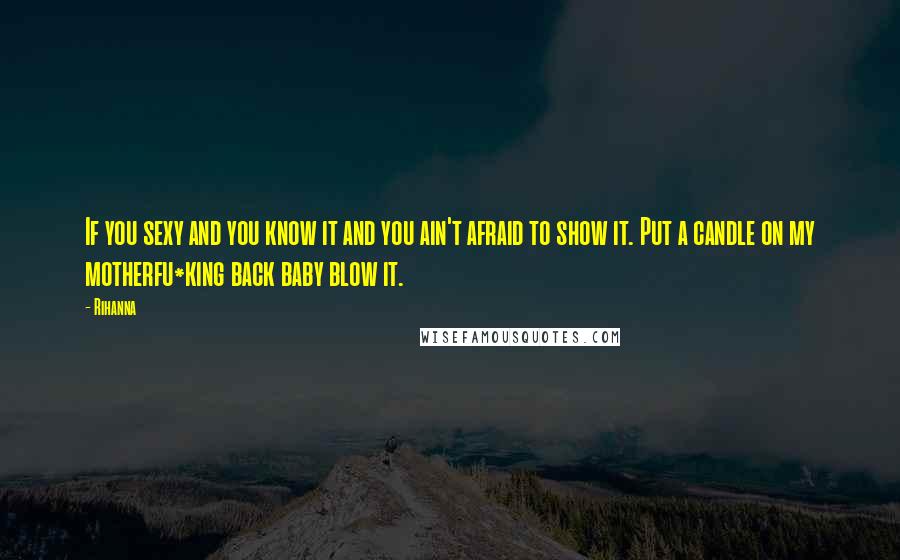 Rihanna Quotes: If you sexy and you know it and you ain't afraid to show it. Put a candle on my motherfu*king back baby blow it.