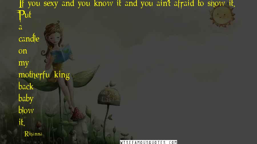 Rihanna Quotes: If you sexy and you know it and you ain't afraid to show it. Put a candle on my motherfu*king back baby blow it.