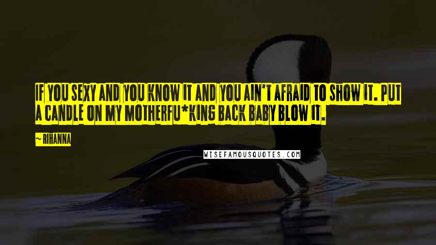 Rihanna Quotes: If you sexy and you know it and you ain't afraid to show it. Put a candle on my motherfu*king back baby blow it.