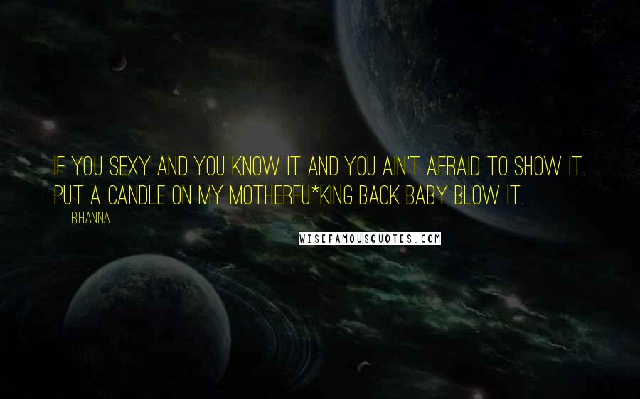 Rihanna Quotes: If you sexy and you know it and you ain't afraid to show it. Put a candle on my motherfu*king back baby blow it.