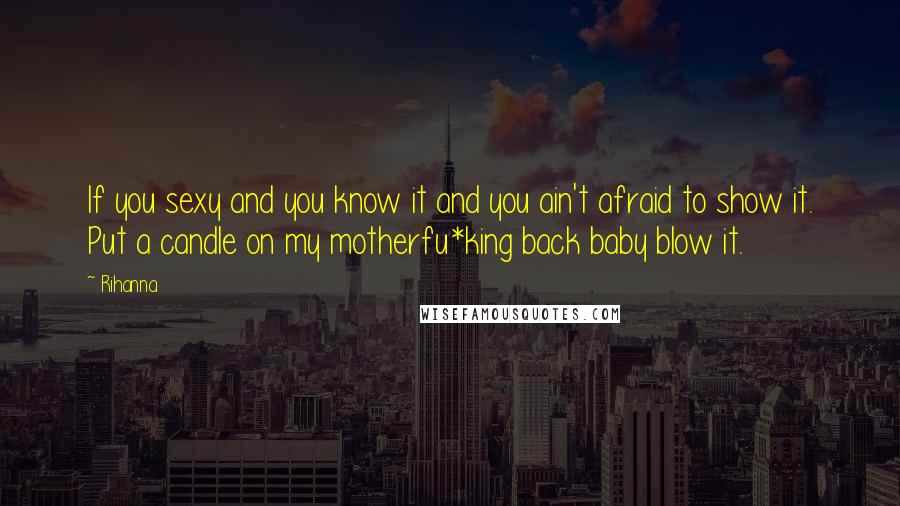Rihanna Quotes: If you sexy and you know it and you ain't afraid to show it. Put a candle on my motherfu*king back baby blow it.