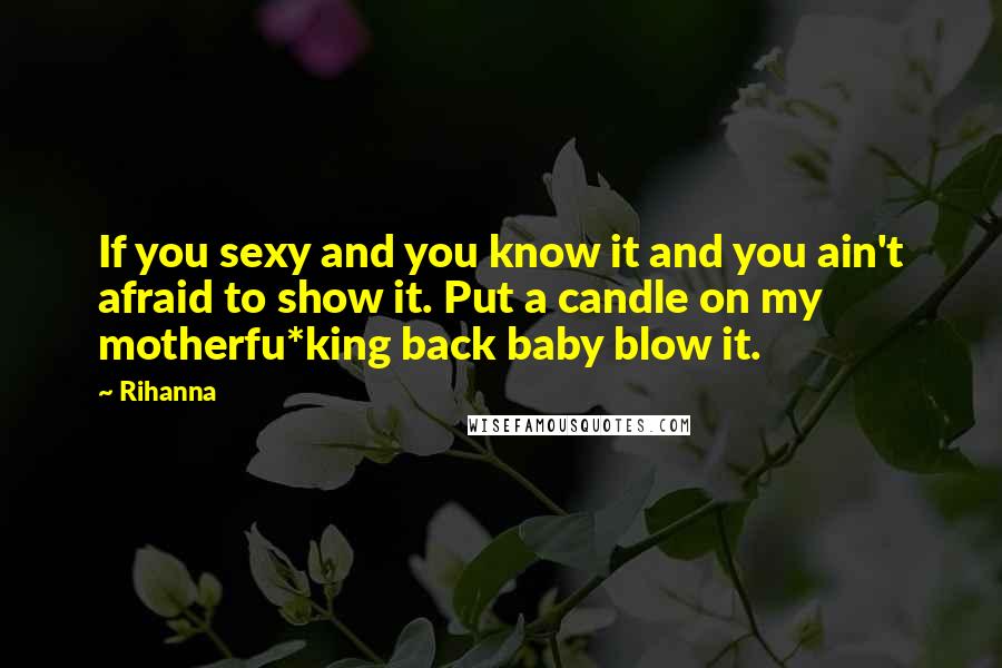Rihanna Quotes: If you sexy and you know it and you ain't afraid to show it. Put a candle on my motherfu*king back baby blow it.