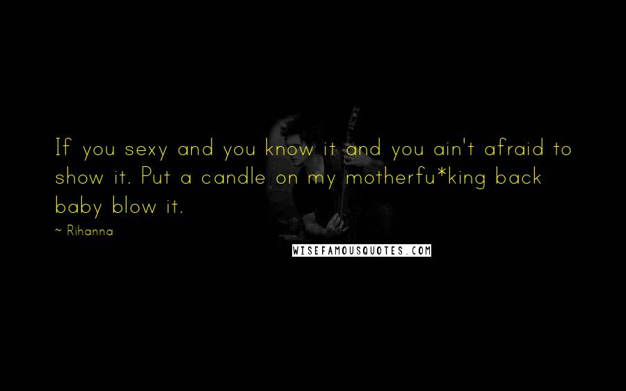 Rihanna Quotes: If you sexy and you know it and you ain't afraid to show it. Put a candle on my motherfu*king back baby blow it.