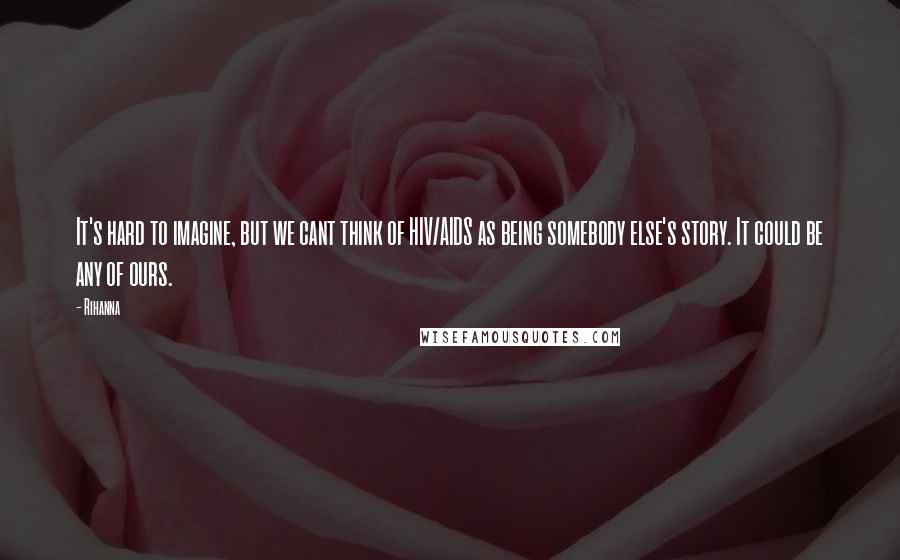 Rihanna Quotes: It's hard to imagine, but we cant think of HIV/AIDS as being somebody else's story. It could be any of ours.