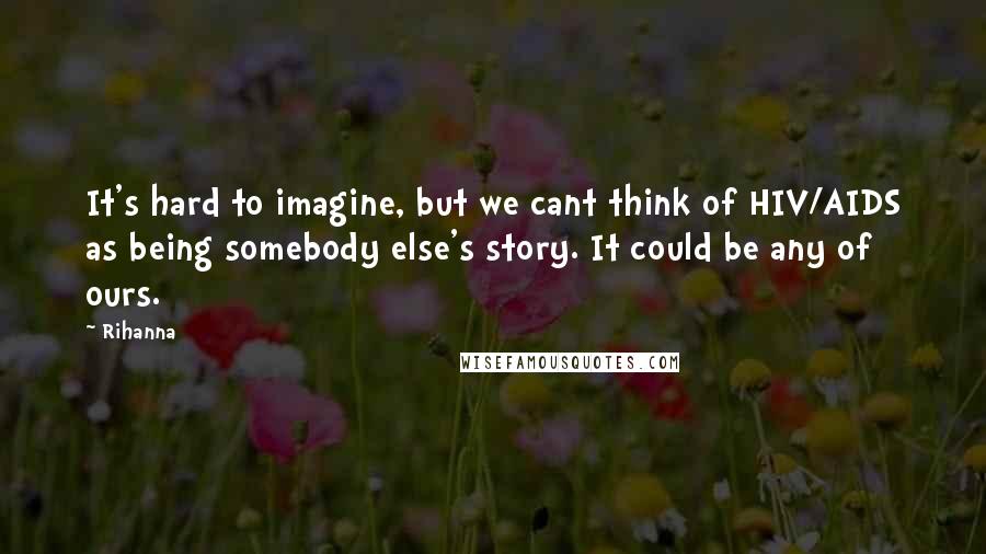 Rihanna Quotes: It's hard to imagine, but we cant think of HIV/AIDS as being somebody else's story. It could be any of ours.