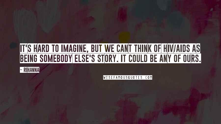 Rihanna Quotes: It's hard to imagine, but we cant think of HIV/AIDS as being somebody else's story. It could be any of ours.