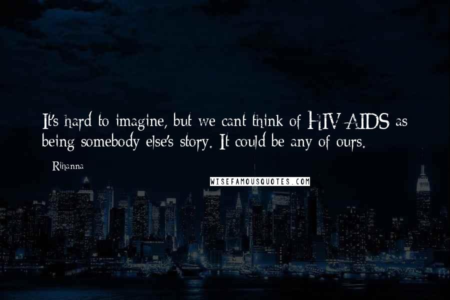 Rihanna Quotes: It's hard to imagine, but we cant think of HIV/AIDS as being somebody else's story. It could be any of ours.