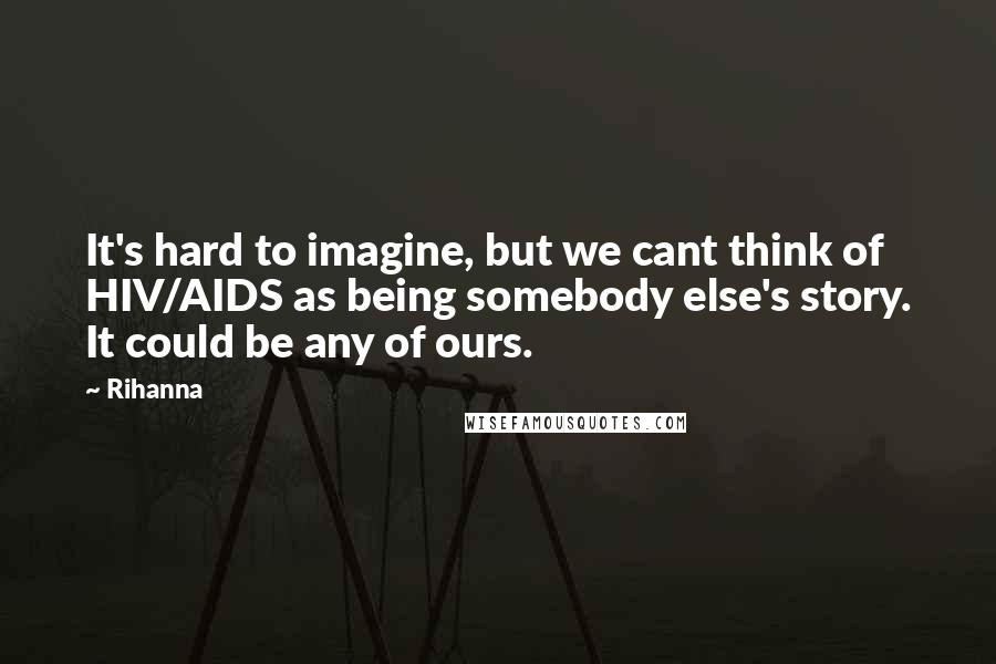 Rihanna Quotes: It's hard to imagine, but we cant think of HIV/AIDS as being somebody else's story. It could be any of ours.