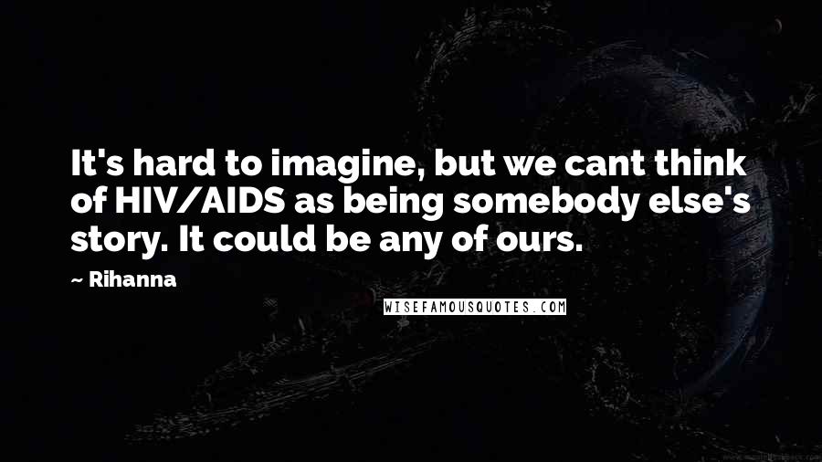 Rihanna Quotes: It's hard to imagine, but we cant think of HIV/AIDS as being somebody else's story. It could be any of ours.