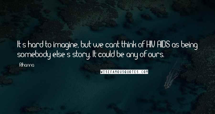 Rihanna Quotes: It's hard to imagine, but we cant think of HIV/AIDS as being somebody else's story. It could be any of ours.