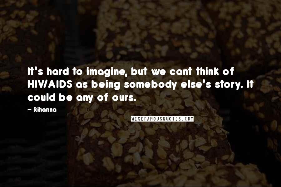 Rihanna Quotes: It's hard to imagine, but we cant think of HIV/AIDS as being somebody else's story. It could be any of ours.