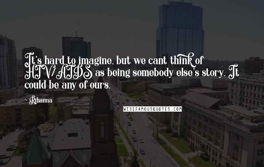 Rihanna Quotes: It's hard to imagine, but we cant think of HIV/AIDS as being somebody else's story. It could be any of ours.