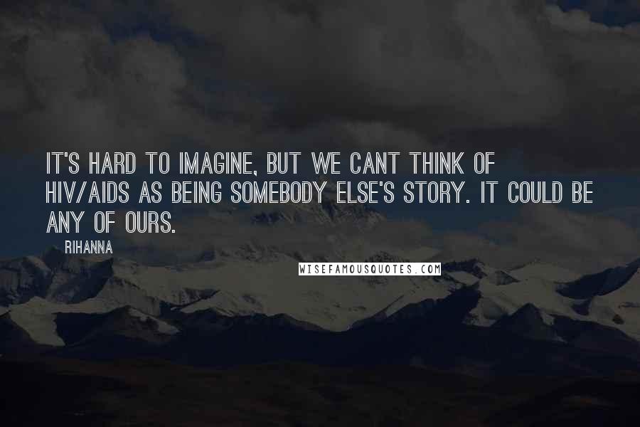 Rihanna Quotes: It's hard to imagine, but we cant think of HIV/AIDS as being somebody else's story. It could be any of ours.