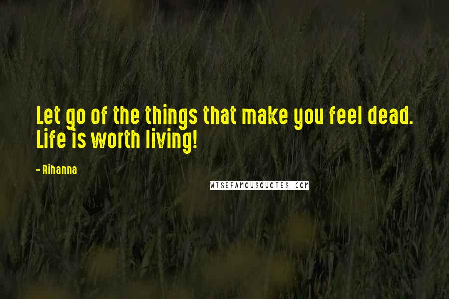 Rihanna Quotes: Let go of the things that make you feel dead. Life is worth living!