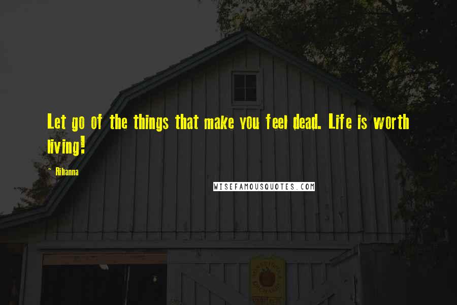 Rihanna Quotes: Let go of the things that make you feel dead. Life is worth living!