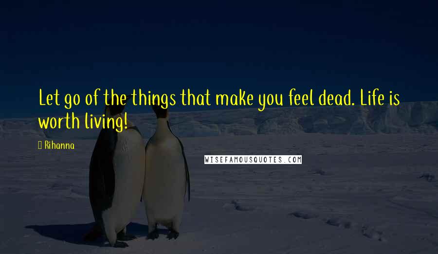 Rihanna Quotes: Let go of the things that make you feel dead. Life is worth living!