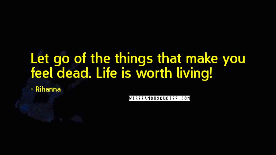 Rihanna Quotes: Let go of the things that make you feel dead. Life is worth living!