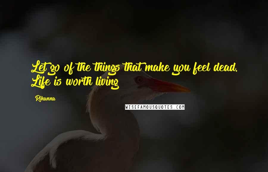 Rihanna Quotes: Let go of the things that make you feel dead. Life is worth living!