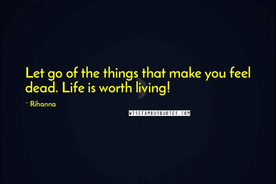 Rihanna Quotes: Let go of the things that make you feel dead. Life is worth living!