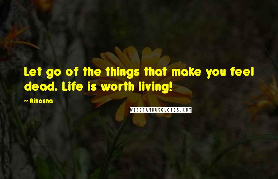 Rihanna Quotes: Let go of the things that make you feel dead. Life is worth living!