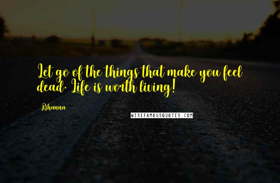 Rihanna Quotes: Let go of the things that make you feel dead. Life is worth living!