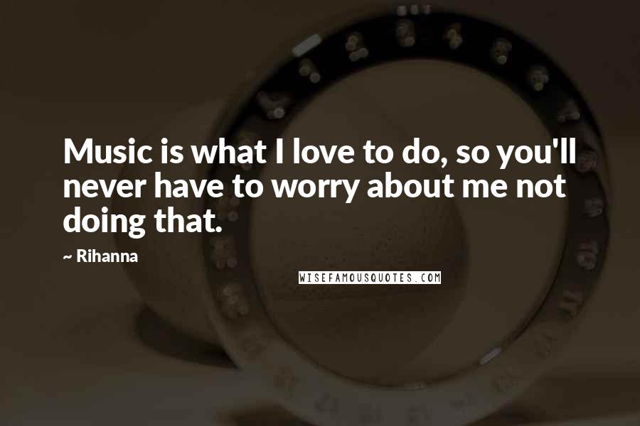 Rihanna Quotes: Music is what I love to do, so you'll never have to worry about me not doing that.