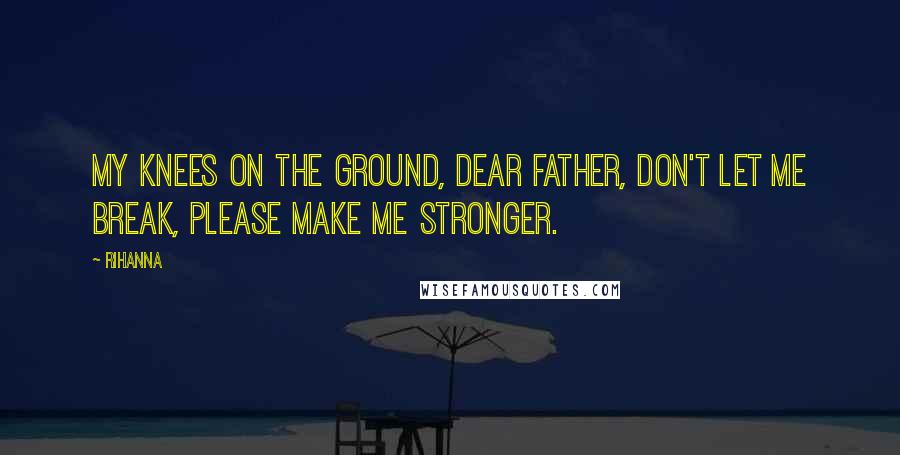 Rihanna Quotes: My knees on the ground, dear father, don't let me break, please make me stronger.